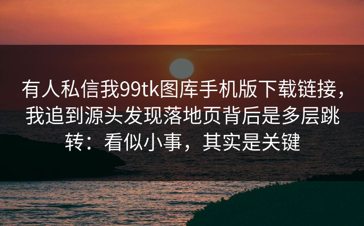 有人私信我99tk图库手机版下载链接，我追到源头发现落地页背后是多层跳转：看似小事，其实是关键