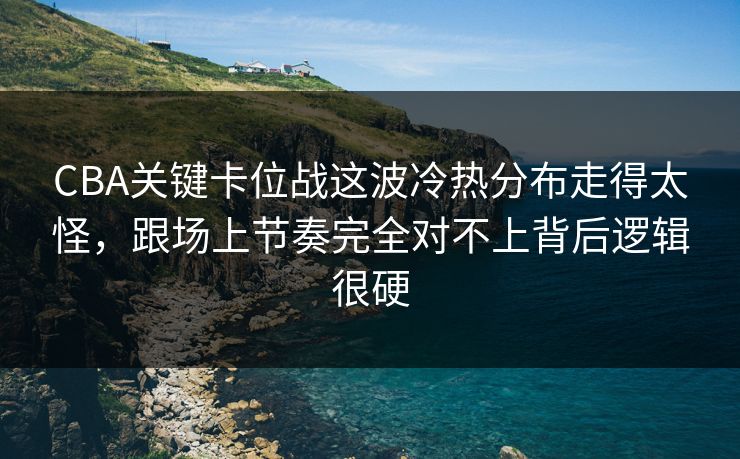 CBA关键卡位战这波冷热分布走得太怪，跟场上节奏完全对不上背后逻辑很硬