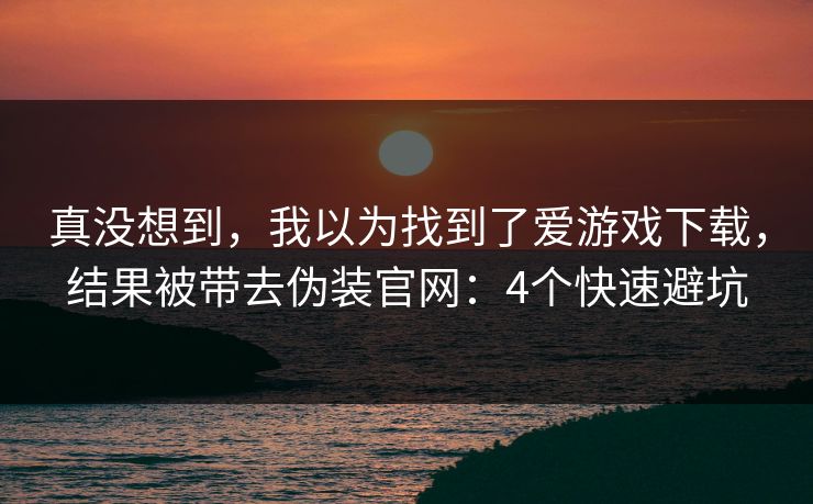 真没想到，我以为找到了爱游戏下载，结果被带去伪装官网：4个快速避坑