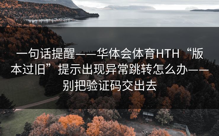 详细阅读:一句话提醒——华体会体育HTH“版本过旧”提示出现异常跳转怎么办——别把验证码交出去 一句话提醒——华体会体育HTH“版本过旧”提示出现异常跳转怎么办——别把验证码交出去